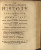 The most delectable history of Reynard the Fox. Newly Corrected and Purged from all grossness in Phrase and Matter. Augmented and Enlarged with sundry Excellent Morals and Expositions upon every several Chapter . To which may now be added a Second Part of the said History; As also the shifts of Reynardine the Son of Reynard the Fox, together with his Life and Death &c.